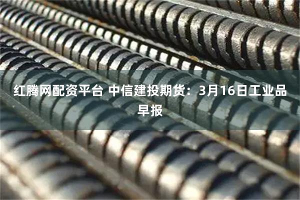 红腾网配资平台 中信建投期货：3月16日工业品早报