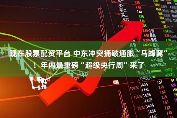 现在股票配资平台 中东冲突捅破通胀“马蜂窝”！年内最重磅“超级央行周”来了