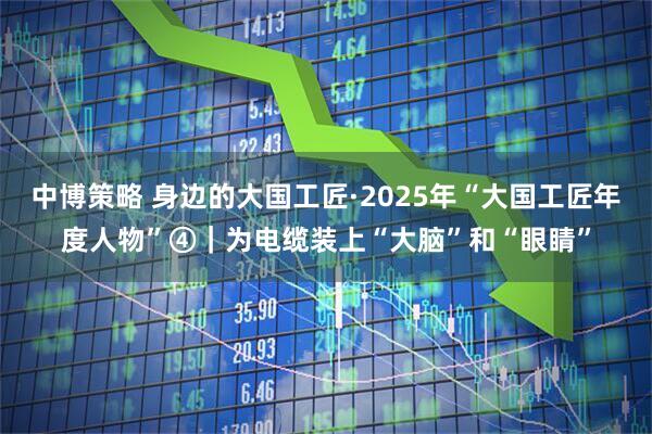 中博策略 身边的大国工匠·2025年“大国工匠年度人物”④|为电缆装上“大脑”和“眼睛”