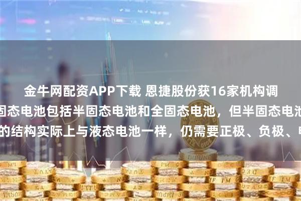 金牛网配资APP下载 恩捷股份获16家机构调研：目前市场普遍认为固态电池包括半固态电池和全固态电池，但半固态电池的结构实际上与液态电池一样，仍需要正极、负极、电解液和隔膜（附调研问答）