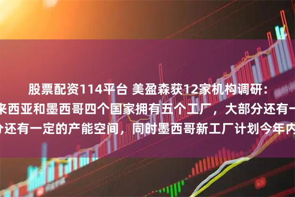 股票配资114平台 美盈森获12家机构调研：公司在越南、泰国、马来西亚和墨西哥四个国家拥有五个工厂，大部分还有一定的产能空间，同时墨西哥新工厂计划今年内投产（附调研问答）