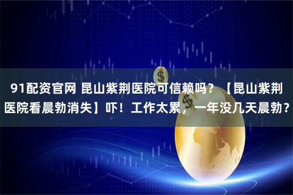 91配资官网 昆山紫荆医院可信赖吗？【昆山紫荆医院看晨勃消失】吓！工作太累，一年没几天晨勃？