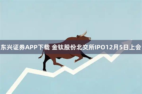 东兴证券APP下载 金钛股份北交所IPO12月5日上会