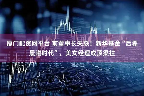 厦门配资网平台 前董事长失联！新华基金“后翟晨曦时代”，美女经理成顶梁柱