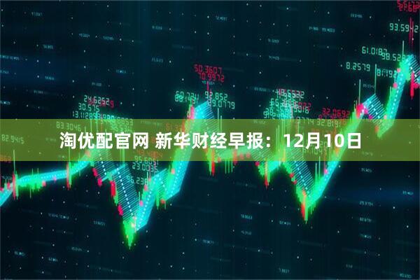 淘优配官网 新华财经早报：12月10日