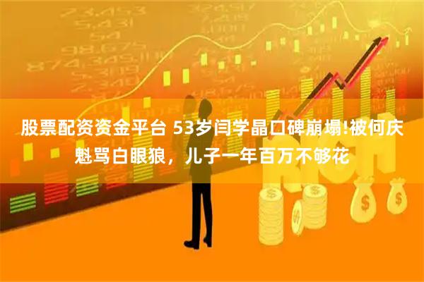 股票配资资金平台 53岁闫学晶口碑崩塌!被何庆魁骂白眼狼，儿子一年百万不够花