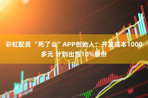 彩虹配资 “死了么”APP创始人：开发成本1000多元 计划出售10%股份