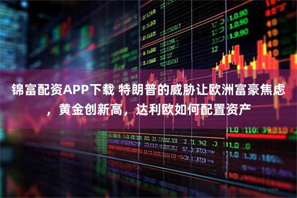 锦富配资APP下载 特朗普的威胁让欧洲富豪焦虑，黄金创新高，达利欧如何配置资产
