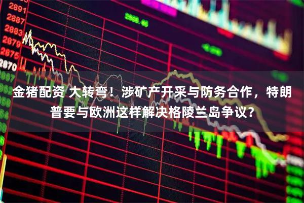 金猪配资 大转弯！涉矿产开采与防务合作，特朗普要与欧洲这样解决格陵兰岛争议？