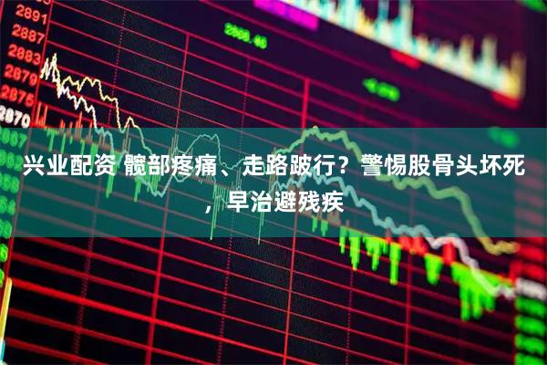兴业配资 髋部疼痛、走路跛行？警惕股骨头坏死，早治避残疾