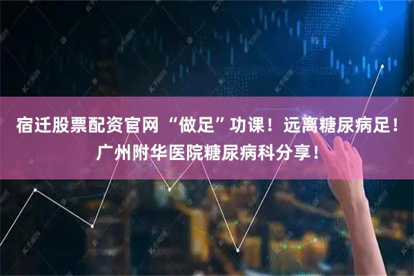 宿迁股票配资官网 “做足”功课！远离糖尿病足！广州附华医院糖尿病科分享！