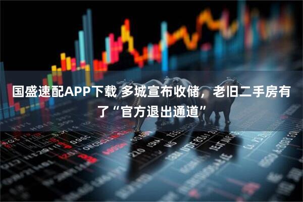 国盛速配APP下载 多城宣布收储，老旧二手房有了“官方退出通道”
