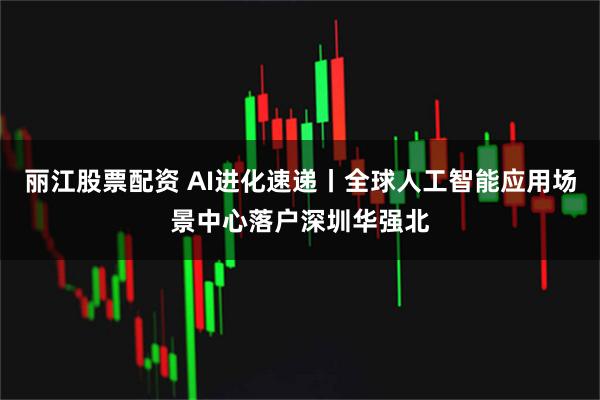 丽江股票配资 AI进化速递丨全球人工智能应用场景中心落户深圳华强北