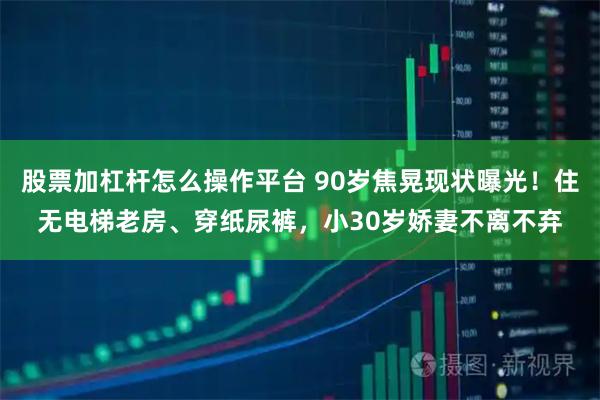 股票加杠杆怎么操作平台 90岁焦晃现状曝光！住无电梯老房、穿纸尿裤，小30岁娇妻不离不弃