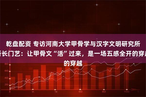 乾盘配资 专访河南大学甲骨学与汉字文明研究所所长门艺：让甲骨文“活”过来，是一场五感全开的穿越