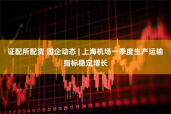 证配所配资 国企动态 | 上海机场一季度生产运输指标稳定增长