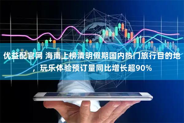 优益配官网 海南上榜清明假期国内热门旅行目的地，玩乐体验预订量同比增长超90%