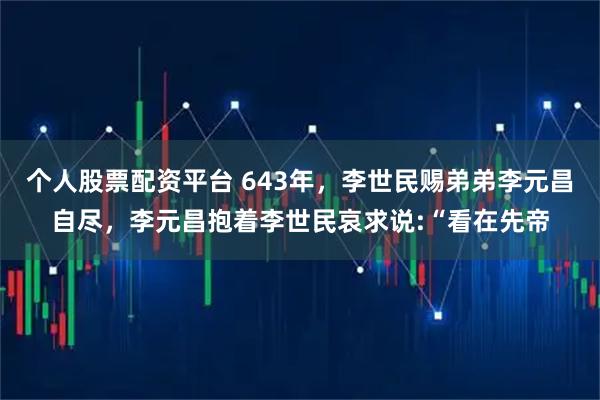 个人股票配资平台 643年，李世民赐弟弟李元昌自尽，李元昌抱着李世民哀求说:“看在先帝