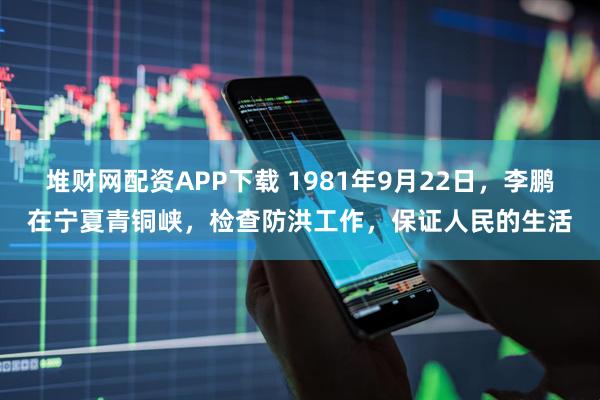 堆财网配资APP下载 1981年9月22日，李鹏在宁夏青铜峡，检查防洪工作，保证人民的生活